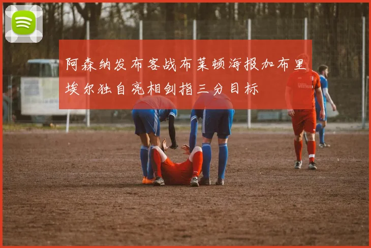 阿森纳发布客战布莱顿海报加布里埃尔独自亮相剑指三分目标