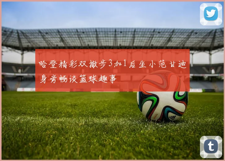 哈登精彩双撤步3加1后坐小范甘迪身旁畅谈篮球趣事