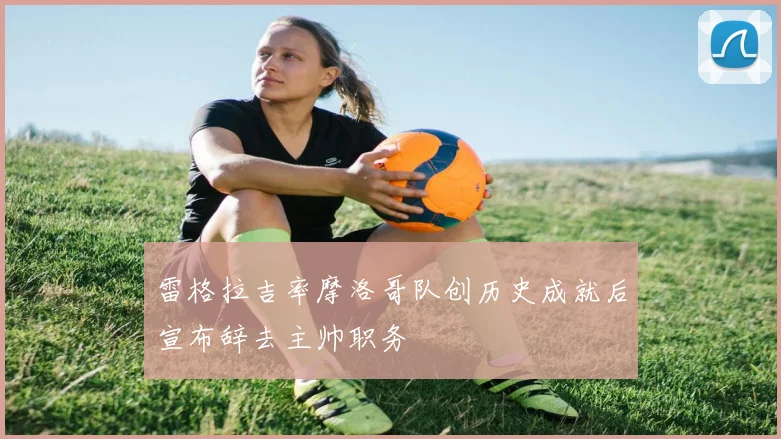 雷格拉吉率摩洛哥队创历史成就后宣布辞去主帅职务