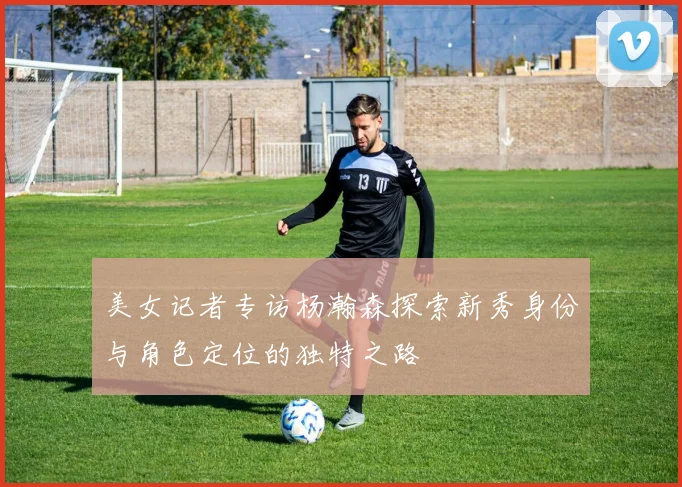 美女记者专访杨瀚森探索新秀身份与角色定位的独特之路
