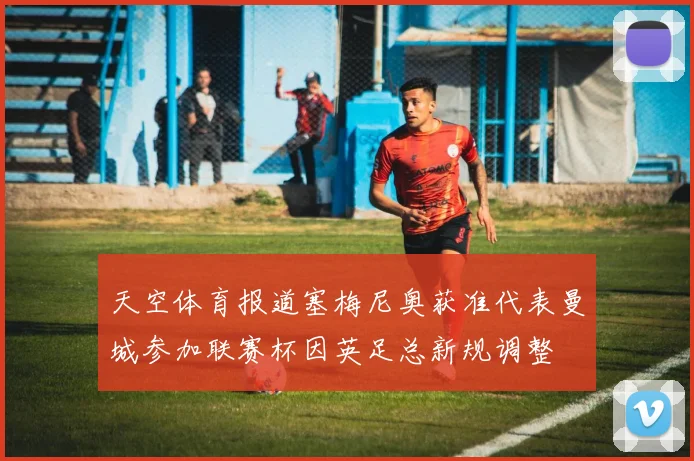 天空体育报道塞梅尼奥获准代表曼城参加联赛杯因英足总新规调整