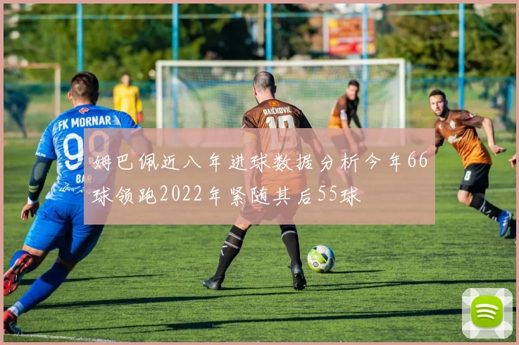 姆巴佩近八年进球数据分析今年66球领跑2022年紧随其后55球