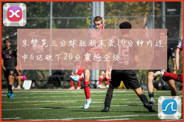 朱赞晃三分球狂潮来袭10分钟内连中6记砍下20分震撼全场