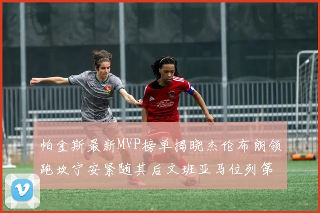 帕金斯最新MVP榜单揭晓杰伦布朗领跑坎宁安紧随其后文班亚马位列第三