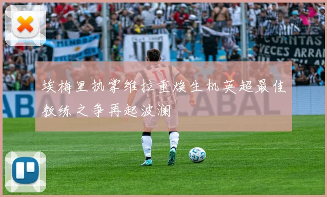 埃梅里执掌维拉重焕生机英超最佳教练之争再起波澜