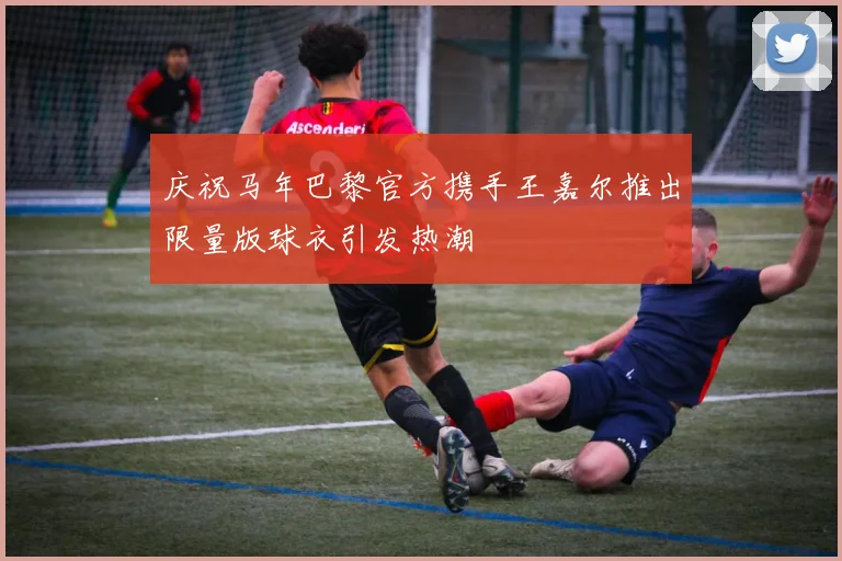 庆祝马年巴黎官方携手王嘉尔推出限量版球衣引发热潮