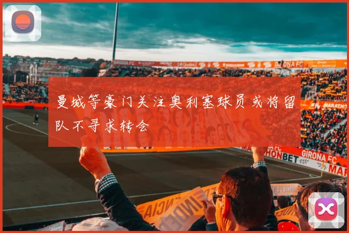 曼城等豪门关注奥利塞球员或将留队不寻求转会
