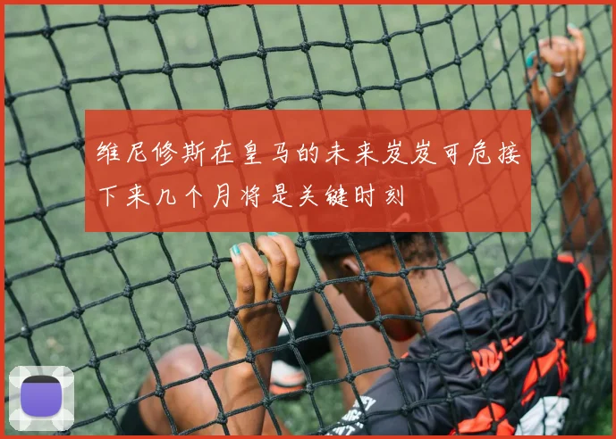 维尼修斯在皇马的未来岌岌可危接下来几个月将是关键时刻