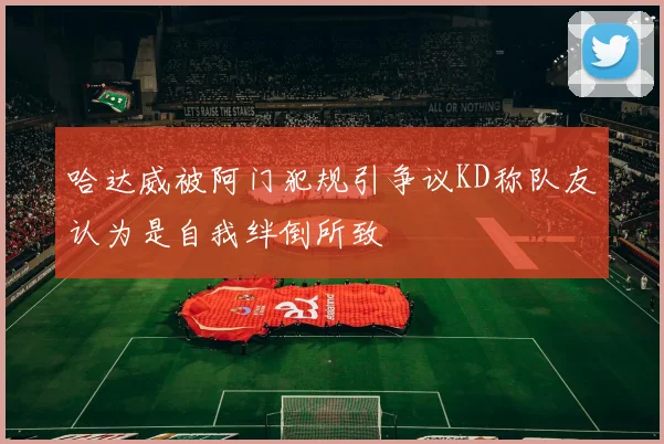 哈达威被阿门犯规引争议KD称队友认为是自我绊倒所致