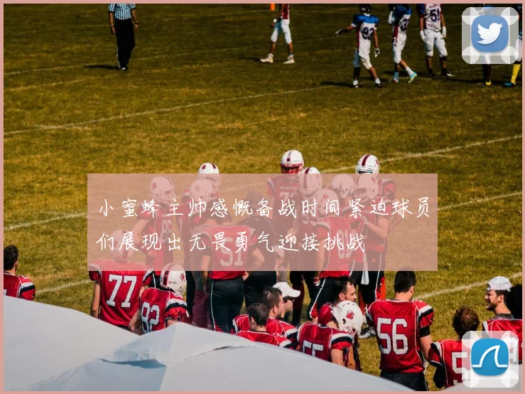 小蜜蜂主帅感慨备战时间紧迫球员们展现出无畏勇气迎接挑战