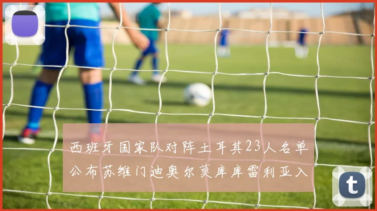 西班牙国家队对阵土耳其23人名单公布苏维门迪奥尔莫库库雷利亚入选