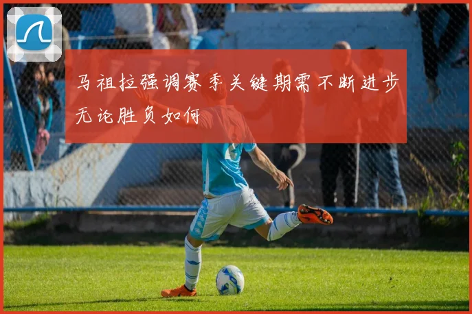 马祖拉强调赛季关键期需不断进步无论胜负如何