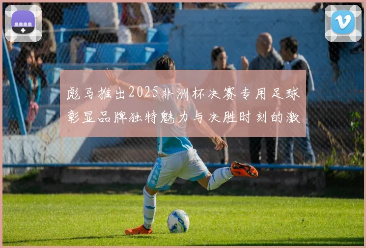 彪马推出2025非洲杯决赛专用足球彰显品牌独特魅力与决胜时刻的激情
