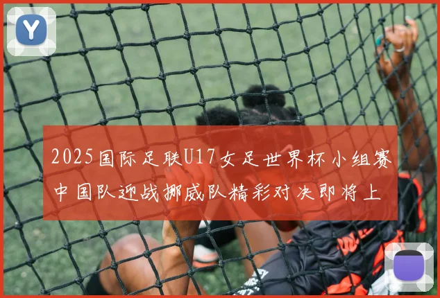 2025国际足联U17女足世界杯小组赛中国队迎战挪威队精彩对决即将上演