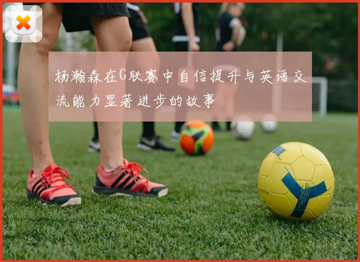 杨瀚森在G联赛中自信提升与英语交流能力显著进步的故事