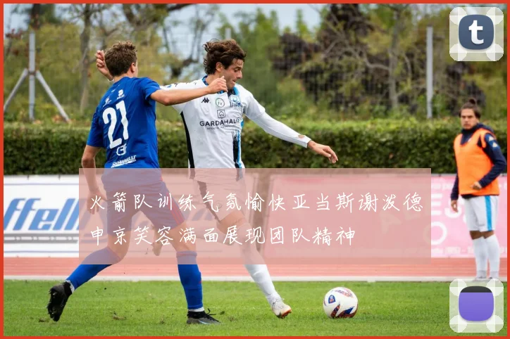 火箭队训练气氛愉快亚当斯谢泼德申京笑容满面展现团队精神