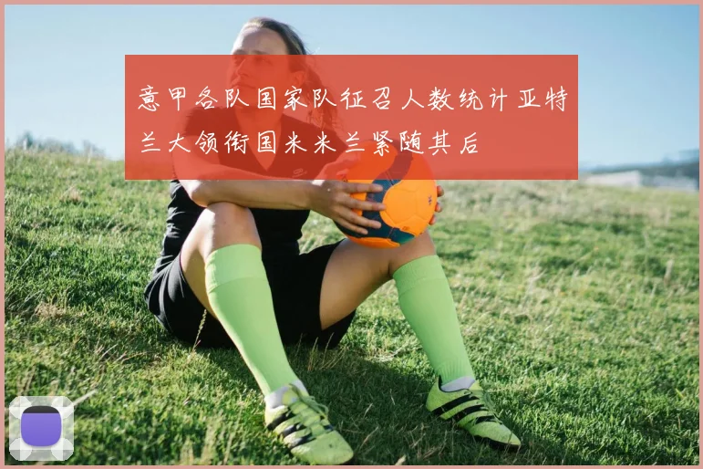 意甲各队国家队征召人数统计亚特兰大领衔国米米兰紧随其后