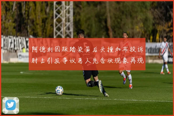 阿德利因踩踏染黄后头撞加布投诉肘击引发争议恶人先告状现象再现